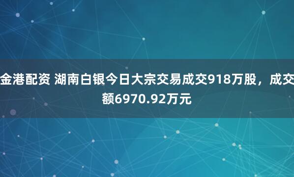 金港配资 湖南白银今日大宗交易成交918万股，成交额6970.92万元
