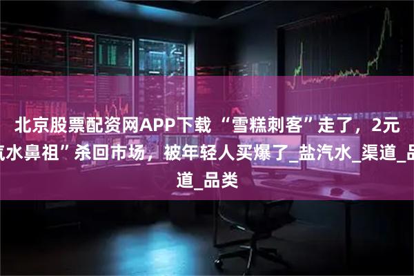 北京股票配资网APP下载 “雪糕刺客”走了，2元“汽水鼻祖”杀回市场，被年轻人买爆了_盐汽水_渠道_品类