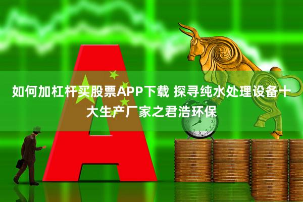 如何加杠杆买股票APP下载 探寻纯水处理设备十大生产厂家之君浩环保