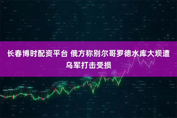 长春博时配资平台 俄方称别尔哥罗德水库大坝遭乌军打击受损