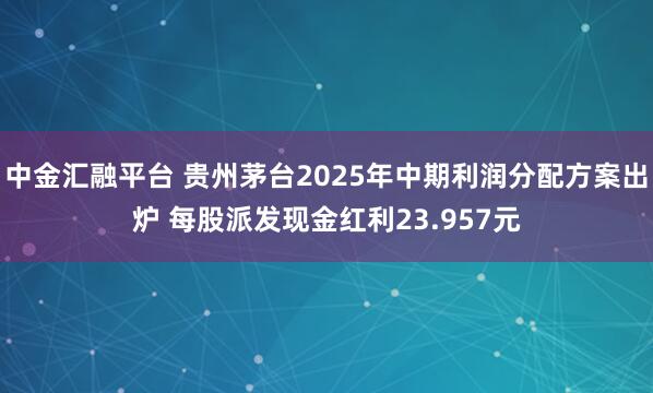 中金汇融平台 贵州茅台2025年中期利润分配方案出炉 每股派发现金红利23.957元