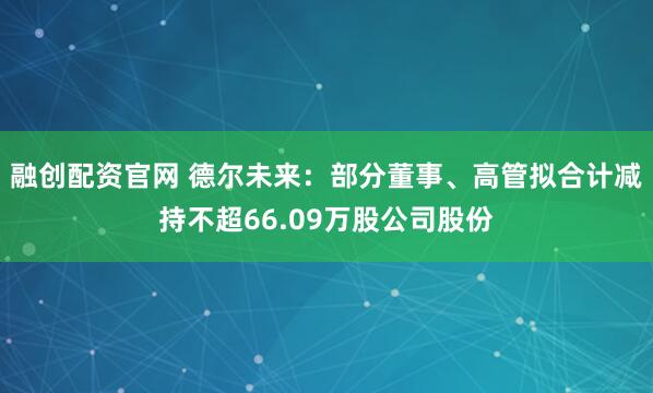融创配资官网 德尔未来：部分董事、高管拟合计减持不超66.09万股公司股份