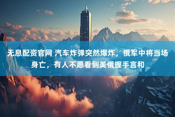 无息配资官网 汽车炸弹突然爆炸，俄军中将当场身亡，有人不愿看到美俄握手言和