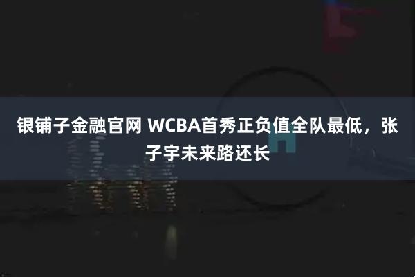 银铺子金融官网 WCBA首秀正负值全队最低，张子宇未来路还长