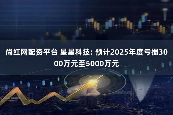 尚红网配资平台 星星科技: 预计2025年度亏损3000万元至5000万元
