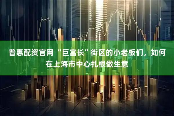 普惠配资官网 “巨富长”街区的小老板们，如何在上海市中心扎根做生意