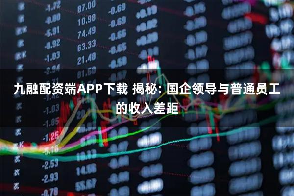 九融配资端APP下载 揭秘: 国企领导与普通员工的收入差距