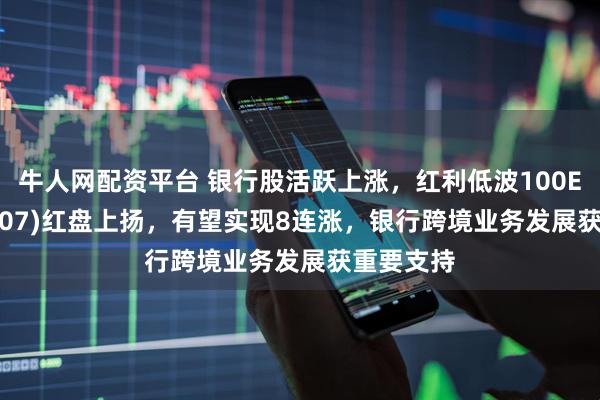 牛人网配资平台 银行股活跃上涨，红利低波100ETF(159307)红盘上扬，有望实现8连涨，银行跨境业务发展获重要支持