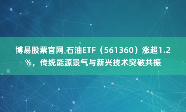 博易股票官网 石油ETF（561360）涨超1.2%，传统能源景气与新兴技术突破共振