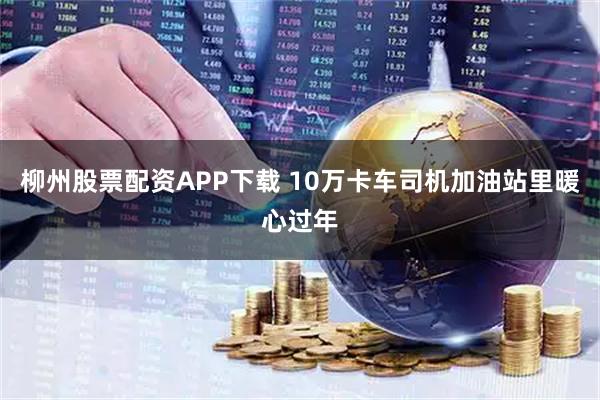 柳州股票配资APP下载 10万卡车司机加油站里暖心过年