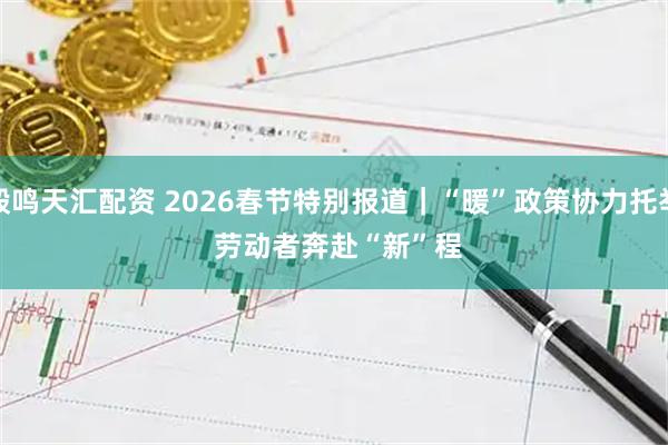 毅鸣天汇配资 2026春节特别报道|“暖”政策协力托举 劳动者奔赴“新”程