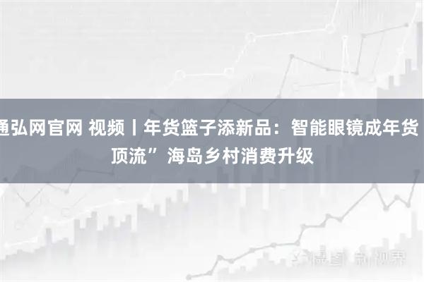 通弘网官网 视频丨年货篮子添新品:智能眼镜成年货“顶流” 海岛乡村消费升级