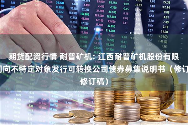期货配资行情 耐普矿机: 江西耐普矿机股份有限公司向不特定对象发行可转换公司债券募集说明书（修订稿）