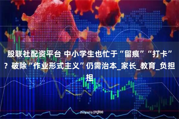 股联社配资平台 中小学生也忙于“留痕”“打卡”？破除“作业形式主义”仍需治本_家长_教育_负担