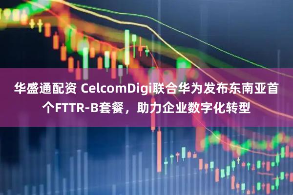华盛通配资 CelcomDigi联合华为发布东南亚首个FTTR-B套餐，助力企业数字化转型