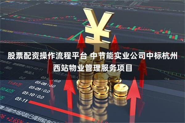 股票配资操作流程平台 中节能实业公司中标杭州西站物业管理服务项目
