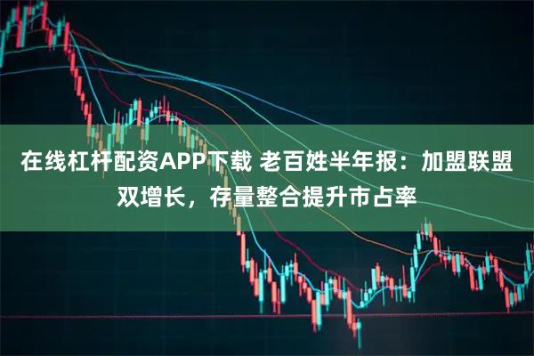 在线杠杆配资APP下载 老百姓半年报：加盟联盟双增长，存量整合提升市占率