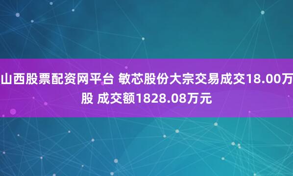 山西股票配资网平台 敏芯股份大宗交易成交18.00万股 成交额1828.08万元
