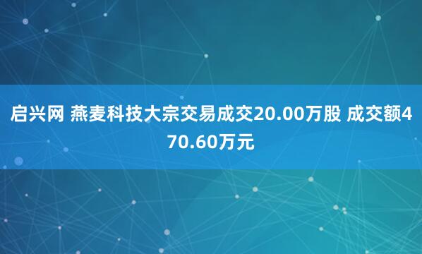 启兴网 燕麦科技大宗交易成交20.00万股 成交额470.60万元