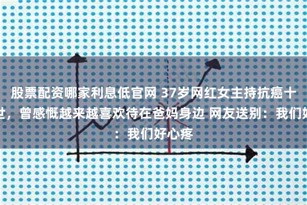 股票配资哪家利息低官网 37岁网红女主持抗癌十年去世，曾感慨越来越喜欢待在爸妈身边 网友送别：我们好心疼