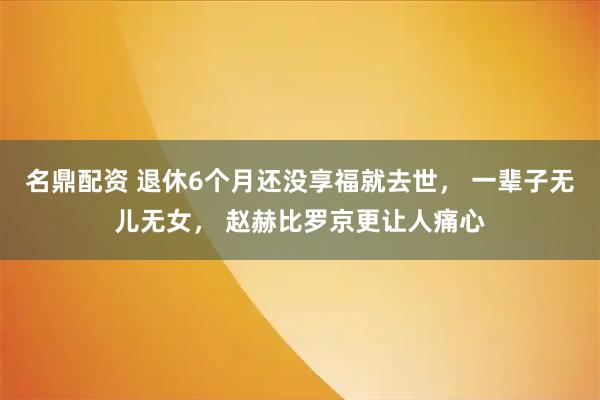 名鼎配资 退休6个月还没享福就去世， 一辈子无儿无女， 赵赫比罗京更让人痛心