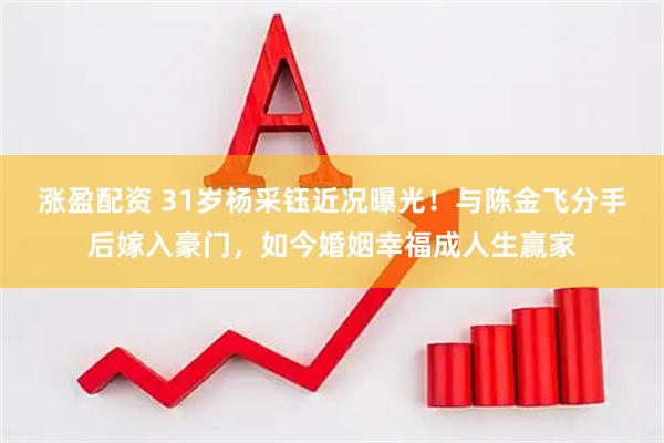 涨盈配资 31岁杨采钰近况曝光！与陈金飞分手后嫁入豪门，如今婚姻幸福成人生赢家